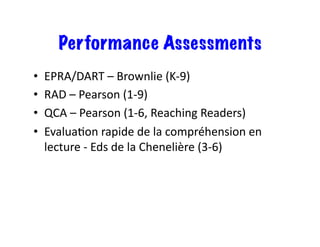 Performance Assessments
•  EPRA/DART	–	Brownlie	(K-9)	
•  RAD	–	Pearson	(1-9)	
•  QCA	–	Pearson	(1-6,	Reaching	Readers)	
•  EvaluaRon	rapide	de	la	compréhension	en	
lecture	-	Eds	de	la	Chenelière	(3-6)	
 
