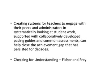 •  CreaRng	systems	for	teachers	to	engage	with	
their	peers	and	administrators	in	
systemaRcally	looking	at	student	work,	
supported	with	collaboraRvely	developed	
pacing	guides	and	common	assessments,	can	
help	close	the	achievement	gap	that	has	
persisted	for	decades.	
•  Checking	for	Understanding	–	Fisher	and	Frey	
 