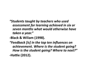 “Students	taught	by	teachers	who	used	
assessment	for	learning	achieved	in	six	or	
seven	months	what	would	otherwise	have	
taken	a	year.”		
-Black	&	Wiliam	(1998).		
“Feedback	[is]	in	the	top	ten	inﬂuences	on	
achievement.	Where	is	the	student	going?	
How	is	the	student	going?	Where	to	next?”	
-HaLe	(2012).	
 