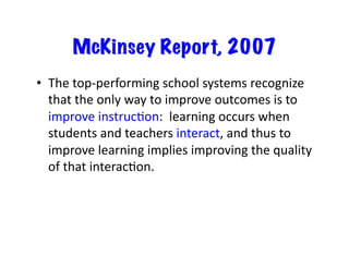 McKinsey Report, 2007
•  The	top-performing	school	systems	recognize	
that	the	only	way	to	improve	outcomes	is	to	
improve	instrucRon:		learning	occurs	when	
students	and	teachers	interact,	and	thus	to	
improve	learning	implies	improving	the	quality	
of	that	interacRon.	
 