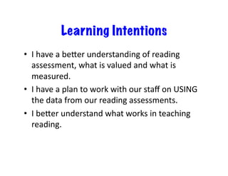 Learning Intentions
•  I	have	a	beLer	understanding	of	reading	
assessment,	what	is	valued	and	what	is	
measured.	
•  I	have	a	plan	to	work	with	our	staﬀ	on	USING	
the	data	from	our	reading	assessments.	
•  I	beLer	understand	what	works	in	teaching	
reading.	
 