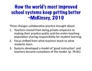 How the world’s most improved
school systems keep getting better
–McKinsey, 2010
Three	changes	collaboraRve	pracRce	brought	about:	
1.  Teachers	moved	from	being	private	emperors	to	
making	their	pracRce	public	and	the	enRre	teaching	
populaRon	sharing	responsibility	for	student	learning.	
2.  Focus	shimed	from	what	teachers	teach	to	what	
students	learn.	
3.  Systems	developed	a	model	of	‘good	instrucRon’	and	
teachers	became	custodians	of	the	model.	(p.	79-81)	
 