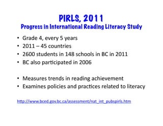 PIRLS, 2011
Progress in International Reading Literacy Study
•  Grade	4,	every	5	years	
•  2011	–	45	countries	
•  2600	students	in	148	schools	in	BC	in	2011	
•  BC	also	parRcipated	in	2006	
•  Measures	trends	in	reading	achievement	
•  Examines	policies	and	pracRces	related	to	literacy	
hLp://www.bced.gov.bc.ca/assessment/nat_int_pubspirls.htm	
 