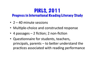 PIRLS, 2011
Progress in International Reading Literacy Study	
•  2	–	40	minute	sessions	
•  MulRple-choice	and	constructed	response	
•  4	passages	–	2	ﬁcRon;	2	non-ﬁcRon	
•  QuesRonnaire	for	students,	teachers,	
principals,	parents	–	to	beLer	understand	the	
pracRces	associated	with	reading	performance	
 