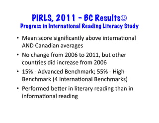 PIRLS, 2011 – BC Results☺
Progress in International Reading Literacy Study	
•  Mean	score	signiﬁcantly	above	internaRonal	
AND	Canadian	averages	
•  No	change	from	2006	to	2011,	but	other	
countries	did	increase	from	2006	
•  15%	-	Advanced	Benchmark;	55%	-	High	
Benchmark	(4	InternaRonal	Benchmarks)	
•  Performed	beLer	in	literary	reading	than	in	
informaRonal	reading	
 