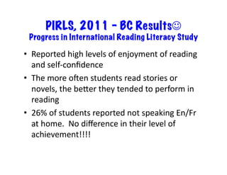 PIRLS, 2011 – BC Results☺
Progress in International Reading Literacy Study	
•  Reported	high	levels	of	enjoyment	of	reading	
and	self-conﬁdence	
•  The	more	omen	students	read	stories	or	
novels,	the	beLer	they	tended	to	perform	in	
reading	
•  26%	of	students	reported	not	speaking	En/Fr	
at	home.		No	diﬀerence	in	their	level	of	
achievement!!!!	
 