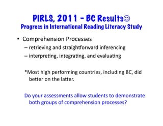 PIRLS, 2011 – BC Results☺
Progress in International Reading Literacy Study	
•  Comprehension	Processes	
– retrieving	and	straighkorward	inferencing	
– interpreRng,	integraRng,	and	evaluaRng	
*Most	high	performing	countries,	including	BC,	did	
beLer	on	the	laLer.		
Do	your	assessments	allow	students	to	demonstrate	
both	groups	of	comprehension	processes?	
 