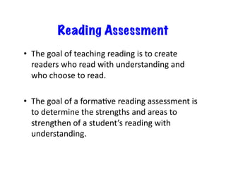 Reading Assessment
•  The	goal	of	teaching	reading	is	to	create	
readers	who	read	with	understanding	and	
who	choose	to	read.		
•  The	goal	of	a	formaRve	reading	assessment	is	
to	determine	the	strengths	and	areas	to	
strengthen	of	a	student’s	reading	with	
understanding.	
 