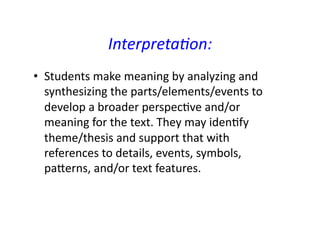 Interpreta0on:		
•  Students	make	meaning	by	analyzing	and	
synthesizing	the	parts/elements/events	to	
develop	a	broader	perspecRve	and/or	
meaning	for	the	text.	They	may	idenRfy	
theme/thesis	and	support	that	with	
references	to	details,	events,	symbols,	
paLerns,	and/or	text	features.		
 
