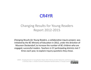CR4YR	
Changing	Results	for	Young	Readers	
Report	2012-2015	
CR4YR	:	Changing	Results	for	Young	Readers	Report	2012-2015	by	Jennifer	Delvecchio	and	Sharon	Jeroski	
is	licensed	under	a		CreaRve	Commons	ALribuRon-NonDerivaRves	2.5	Canada	License			
Changing	Results	for	Young	Readers,	a	collaboraRve	inquiry	project,	was	
iniRated	by	the	BC	Ministry	of	EducaRon	in	2012,	under	the	direcRon	of	
Maureen	Dockendorf,	to	increase	the	number	of	BC	children	who	are	
engaged,	successful	readers.	Teachers	in	57	parRcipaRng	districts	met	7	
Rmes	each	year,	to	explore	inquiry	quesRons	they	chose.		
 