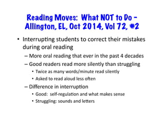 Reading Moves: What NOT to Do –
Allington, EL, Oct 2014, Vol 72, #2
•  InterrupRng	students	to	correct	their	mistakes	
during	oral	reading	
– More	oral	reading	that	ever	in	the	past	4	decades	
– Good	readers	read	more	silently	than	struggling	
•  Twice	as	many	words/minute	read	silently	
•  Asked	to	read	aloud	less	omen		
– Diﬀerence	in	interrupRon	
•  Good:		self-regulaRon	and	what	makes	sense	
•  Struggling:	sounds	and	leLers	
 
