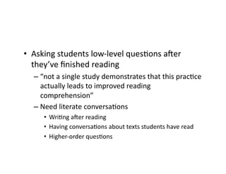 •  Asking	students	low-level	quesRons	amer	
they’ve	ﬁnished	reading	
– “not	a	single	study	demonstrates	that	this	pracRce	
actually	leads	to	improved	reading	
comprehension”	
– Need	literate	conversaRons	
•  WriRng	amer	reading	
•  Having	conversaRons	about	texts	students	have	read	
•  Higher-order	quesRons	
 