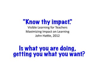 “Know thy impact.”
Visible	Learning	for	Teachers		
Maximizing	Impact	on	Learning		
John	Ha|e,	2012
Is what you are doing,
getting you what you want?
 