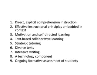 1.  Direct,	explicit	comprehension	instrucRon	
2.  EﬀecRve	instrucRonal	principles	embedded	in	
context	
3.  MoRvaRon	and	self-directed	learning	
4.  Text-based	collaboraRve	learning	
5.  Strategic	tutoring	
6.  Diverse	texts	
7.  Intensive	wriRng	
8.  A	technology	component	
9.  Ongoing	formaRve	assessment	of	students	
 