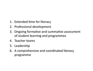 1.  Extended	Rme	for	literacy	
2.  Professional	development	
3.  Ongoing	formaRve	and	summaRve	assessment	
of	student	learning	and	programmes	
4.  Teacher	teams	
5.  Leadership	
6.  A	comprehensive	and	coordinated	literacy	
programme	
 