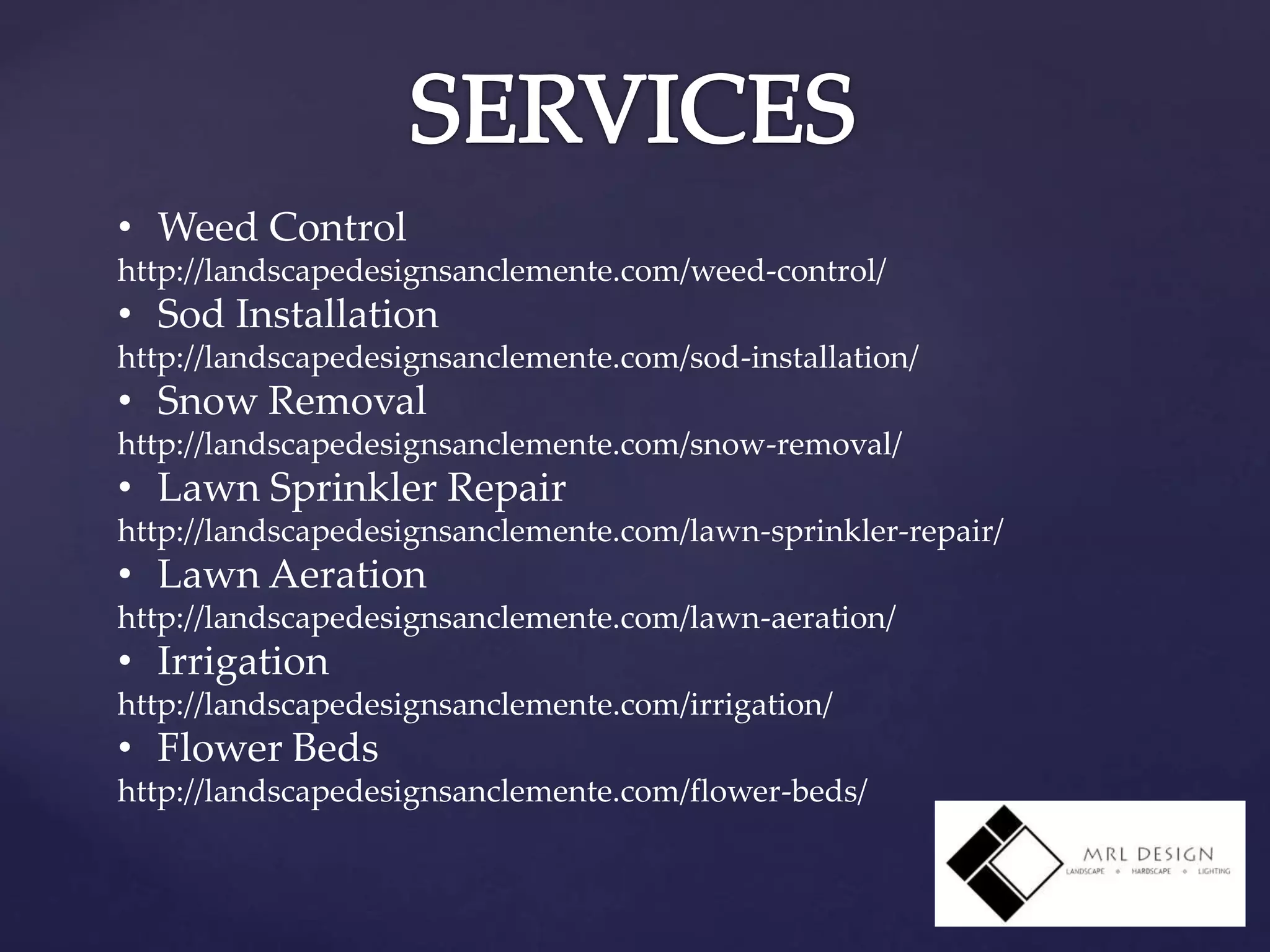 • Weed Control
http://landscapedesignsanclemente.com/weed-control/
• Sod Installation
http://landscapedesignsanclemente.com/sod-installation/
• Snow Removal
http://landscapedesignsanclemente.com/snow-removal/
• Lawn Sprinkler Repair
http://landscapedesignsanclemente.com/lawn-sprinkler-repair/
• Lawn Aeration
http://landscapedesignsanclemente.com/lawn-aeration/
• Irrigation
http://landscapedesignsanclemente.com/irrigation/
• Flower Beds
http://landscapedesignsanclemente.com/flower-beds/
 
