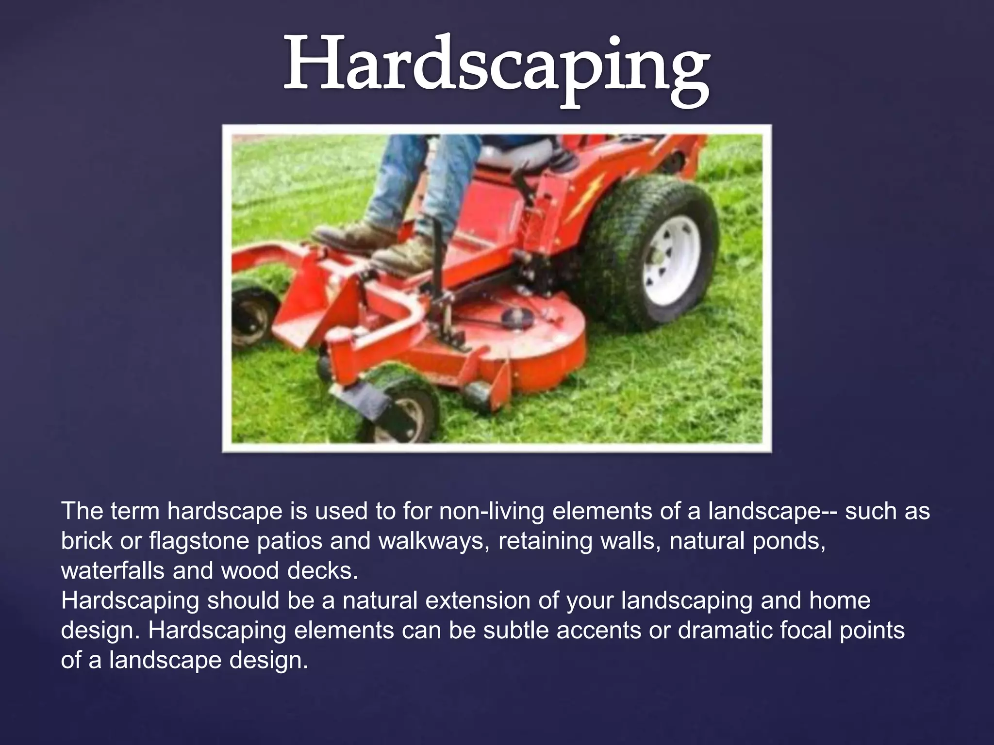 The term hardscape is used to for non-living elements of a landscape-- such as
brick or flagstone patios and walkways, retaining walls, natural ponds,
waterfalls and wood decks.
Hardscaping should be a natural extension of your landscaping and home
design. Hardscaping elements can be subtle accents or dramatic focal points
of a landscape design.
 
