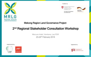 Mekong Region Land Governance Project
2nd Regional Stakeholder Consultation Workshop
Mercure Hotel, Vientiane, Lao PDR
23-24th February 2016
Implemented by Supported by
Funded by
 