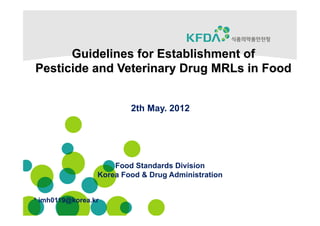 Guidelines for Establishment of
Pesticide and Veterinary Drug MRLs in Food


                         2th May. 2012




                     Food Standards Division
                 Korea Food & Drug Administration


* imh0119@korea.kr
 