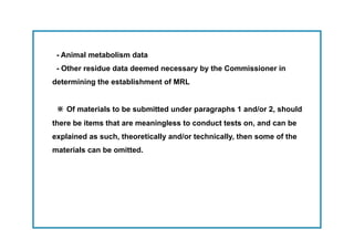 - Animal metabolism data
 - Other residue data deemed necessary by the Commissioner in
determining the establishment of MRL


 ※ Of materials to be submitted under paragraphs 1 and/or 2, should
there be items that are meaningless to conduct tests on, and can be
explained as such, theoretically and/or technically, then some of the
materials can be omitted.
 