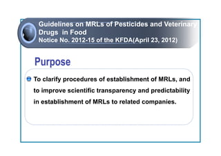Guidelines on MRLs of Pesticides and Veterinary
 Drugs in Food
 Notice No. 2012-15 of the KFDA(April 23, 2012)




To clarify procedures of establishment of MRLs, and
  Attachment to Foods Import Report
to improve scientific transparency and predictability
in establishment of MRLs to related companies.
 