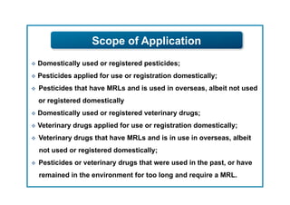 Scope of Application
  Domestically   used or registered pesticides;
  Pesticides   applied for use or registration domestically;
    Pesticides that have MRLs and is used in overseas, albeit not used
     or registered domestically
  Domestically   used or registered veterinary drugs;
  Veterinary   drugs applied for use or registration domestically;
    Veterinary drugs that have MRLs and is in use in overseas, albeit
     not used or registered domestically;
    Pesticides or veterinary drugs that were used in the past, or have
     remained in the environment for too long and require a MRL.
 