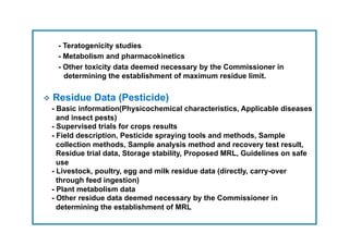 - Teratogenicity studies
    - Metabolism and pharmacokinetics
    - Other toxicity data deemed necessary by the Commissioner in
      determining the establishment of maximum residue limit.


  Residue Data (Pesticide)
  - Basic information(Physicochemical characteristics, Applicable diseases
    and insect pests)
  - Supervised trials for crops results
  - Field description, Pesticide spraying tools and methods, Sample
    collection methods, Sample analysis method and recovery test result,
    Residue trial data, Storage stability, Proposed MRL, Guidelines on safe
    use
  - Livestock, poultry, egg and milk residue data (directly, carry-over
    through feed ingestion)
  - Plant metabolism data
  - Other residue data deemed necessary by the Commissioner in
    determining the establishment of MRL
 