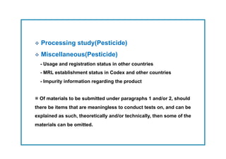   Processing     study(Pesticide)
  Miscellaneous(Pesticide)
  - Usage and registration status in other countries
  - MRL establishment status in Codex and other countries
  - Impurity information regarding the product


※ Of materials to be submitted under paragraphs 1 and/or 2, should
there be items that are meaningless to conduct tests on, and can be
explained as such, theoretically and/or technically, then some of the
materials can be omitted.
 