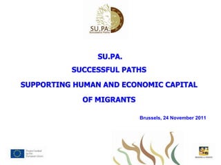 SU.PA.
          SUCCESSFUL PATHS

SUPPORTING HUMAN AND ECONOMIC CAPITAL

            OF MIGRANTS

                          Brussels, 24 November 2011
 
