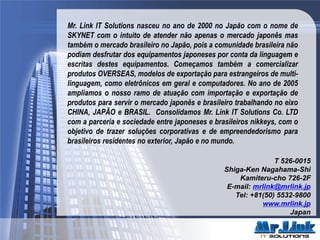 T 526-0015
Shiga-Ken Nagahama-Shi
Kamiteru-cho 726-2F
E-mail: mrlink@mrlink.jp
Tel: +81(50) 5532-9800
www.mrlink.jp
Japan
Mr. Link IT Solutions nasceu no ano de 2000 no Japão com o nome de
SKYNET com o intuito de atender não apenas o mercado japonês mas
também o mercado brasileiro no Japão, pois a comunidade brasileira não
podiam desfrutar dos equipamentos japoneses por conta da linguagem e
escritas destes equipamentos. Começamos também a comercializar
produtos OVERSEAS, modelos de exportação para estrangeiros de multi-
linguagem, como eletrônicos em geral e computadores. No ano de 2005
ampliamos o nosso ramo de atuação com importação e exportação de
produtos para servir o mercado japonês e brasileiro trabalhando no eixo
CHINA, JAPÃO e BRASIL. Consolidamos Mr. Link IT Solutions Co. LTD
com a parceria e sociedade entre japoneses e brasileiros nikkeys, com o
objetivo de trazer soluções corporativas e de empreendedorismo para
brasileiros residentes no exterior, Japão e no mundo.
 