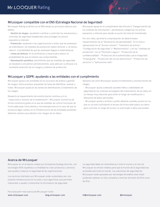 MrLooquer y GDPR: ayudando a las entidades con el cumplimiento
MrLooquer apoya a las entidades en los procesos de análisis y gestión
de riesgos. Estos procesos presentan las fases de identiﬁcar, evaluar y
tratar. MrLooquer ayuda en las tareas de identiﬁcación y tratamiento de
los riesgos.
Respecto al requerimiento de monitorización continua y/o la
"supervisión y revisión de la implantación", MrLooquer monitoriza de
forma contínua el grado en el que las medidas de control funcionan de
forma adecuada. Envía alertas y recomendaciones en el caso de que se
produzca algún cambio en la infraestructura de las entidades pudiendo
detectar cambios que afecten a los riesgos de los datos.
Ejemplos de cómo MrLooquer ayuda al tratamiento y monitorización de
riesgos.
· MrLooquer ayuda a detectar posibles fallos o debilidades de
seguridad en los sistemas encargados del tratamientos de los datos en
un tiempo muy reducido para evitar el riesgo de modiﬁcación o
alteración de datos personales.
· MrLooquer ayuda a veriﬁcar y poder detectar posibles puntos en los
que no se esté controlando el acceso de forma adecuada a los datos
para controlar el riesgo de acceso no autorizado a datos personales.
Acerca de MrLooquer
MrLooquer es un proyecto creado por la empresa Dualogy Security, con
tecnología 100% española y su ﬁnalidad es crear productos y servicios
que ayuden a mejorar la seguridad de las organizaciones.
Los servicios ofertados por MrLooquer están sustentados por una
potente infraestructura en la nube y unos algoritmos que permiten
interpretar y ayudar a interpretar la información de seguridad.
La seguridad debe ser entendida por todo el mundo y el reto de
MrLooquer es ofrecer medios para que el mundo de la seguridad sea
accesible para todo el mundo. Las soluciones de seguridad de
MrLooquer están apoyadas por tecnología de análisis dual-stack
pudiendo obtener un foto completa a nivel de red tanto de IPv4 como
de IPv6.
www.mrlooquer.com blog.mrlooquer.com @mrlooquerhi@mrlooquer.com
Para descubrir más acerca de MrLooquer visite:
Rating
MrLooquer compatible con el ENS (Estrategia Nacional de Seguridad)
MrLooquer Rating se alinea con el ENS desde los principios básicos que
deﬁne:
· Gestión de riesgos: ayudando a veriﬁcar y controlar los mecanismos y
controles de seguridad establecidos para proteger los activos
expuestos a internet.
· Prevención: ayudando a las organizaciones a evitar que las amenazas
se materialicen, las medidas de prevención deben eliminar o, al menos
reducir, la posibilidad de que las amenazas lleguen a materializarse.
· Líneas de defensa: en la veriﬁcación y mejora para reducir la
probabilidad de que el sistema sea comprometido.
· Reevaluación periódica: permitiendo que las medidas de seguridad
se reevalúen y actualicen periódicamente, para adecuar su eﬁcacia a la
constante evolución de los riesgos y sistemas de protección.
MrLooquer apoya en el cumplimiento del artículo X “Categorización de
los sistemas de información”, permitiendo categorizar los activos
expuestos a internet pero desde un punto de vista de inventariado.
Por otro lado, permite la comprobación de determinados
requerimientos de la "Declaración de aplicabilidad". En el marco
operacional con el "Acceso remoto", "Inventario de activos",
"Conﬁguración de seguridad" y "Mantenimiento", y en las "medidas de
protección" con el "Perímetro seguro", "Protección de la
conﬁdencialidad", "Protección de la autenticidad y de la integridad",
"Criptografía", "Protección del correo electrónico", "Protección de
servicios" y "aplicaciones web".
 