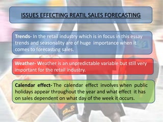 ISSUES EFFECTING REATIL SALES FORECASTING


Trends- In the retail industry which is in focus in this essay
trends and seasonality are of huge importance when it
comes to forecasting sales.

Weather- Weather is an unpredictable variable but still very
important for the retail industry.

Calendar effect- The calendar effect involves when public
holidays appear throughout the year and what effect it has
on sales dependent on what day of the week it occurs.
 