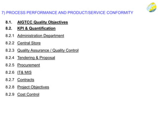 7) PROCESS PERFORMANCE AND PRODUCT/SERVICE CONFORMITY
8.1. AIGTCC Quality Objectives
8.2. KPI & Quantification
8.2.1 Administration Department
8.2.2 Central Store
8.2.3 Quality Assurance / Quality Control
8.2.4 Tendering & Proposal
8.2.5 Procurement
8.2.6 IT& MIS
8.2.7 Contracts
8.2.8 Project Objectives
8.2.9 Cost Control
 