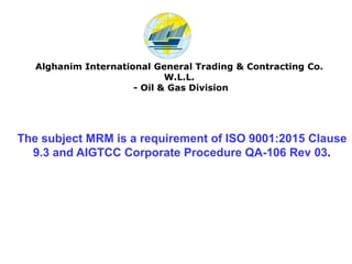 The subject MRM is a requirement of ISO 9001:2015 Clause
9.3 and AIGTCC Corporate Procedure QA-106 Rev 03.
Alghanim International General Trading & Contracting Co.
W.L.L.
- Oil & Gas Division
 