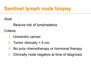 Sentinel lymph node biopsy
Goal
Reduce risk of lymphadema
Criteria
1. Unicentric cancer
2. Tumor clinically < 5 cm.
3. No prior chemotherapy or hormonal therapy
4. Clinically node negative at time of diagnosis
 