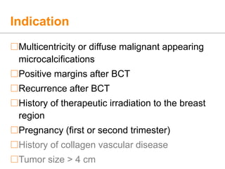 Indication
Multicentricity or diffuse malignant appearing
microcalcifications
Positive margins after BCT
Recurrence after BCT
History of therapeutic irradiation to the breast
region
Pregnancy (first or second trimester)
History of collagen vascular disease
Tumor size > 4 cm
 