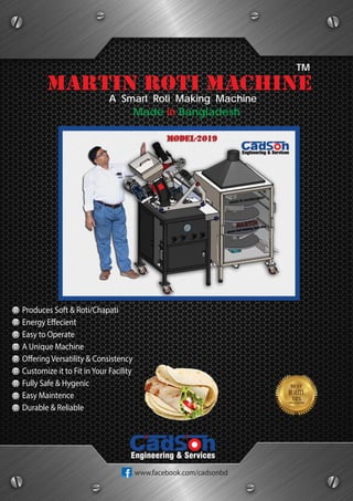 A Smart Roti Making Machine
martin roti machine
TM
Made in Bangladesh
Produces Soft & Roti/Chapati
Energy Effecient
Easy to Operate
A Unique Machine
Offering Versatility & Consistency
Customize it to Fit inYour Facility
Fully Safe & Hygenic
Easy Maintence
Durable & Reliable
Engineering & Services
www.facebook.com/cadsonbd
 