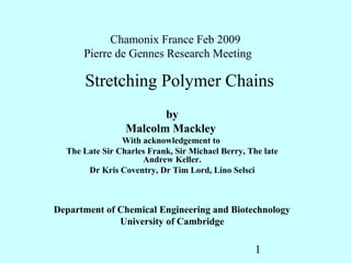 Chamonix France Feb 2009
      Pierre de Gennes Research Meeting

      Stretching Polymer Chains
                        by
                 Malcolm Mackley
                With acknowledgement to
  The Late Sir Charles Frank, Sir Michael Berry, The late
                     Andrew Keller.
       Dr Kris Coventry, Dr Tim Lord, Lino Selsci



Department of Chemical Engineering and Biotechnology
              University of Cambridge

                                                   1
 