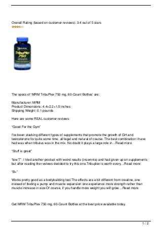 Overall Rating (based on customer reviews): 3.4 out of 5 stars




The specs of ‘MRM TribuPlex 750 mg, 60-Count Bottles’ are:

Manufacturer: MRM
Product Dimensions: 4.4×2.2×1.5 inches
Shipping Weight: 0.1 pounds

Here are some REAL customer reviews:

“Good For the Gym”

I've been stacking different types of supplements that promote the growth of GH and
testosterone for quite some time, all legal and natural of course. The best combination I have
had was when tribulus was in the mix. No doubt it plays a large role in…Read more

“Stuff is great”

“low T”. I tried another product with weird results (insomnia) and had given up on supplements
but after reading the reviews decided to try this one.Tribuplex is worth every…Read more

“B+”

Works pretty good as a bodybuilding tool.The effects are a bit different from creatine, one
instead of feeling a pump and muscle expansion one experience more strength rather than
muscle increase in size.Of course, if you handle more weight you will grow…Read more




Get MRM TribuPlex 750 mg, 60-Count Bottles at the best price available today.




                                                                                           1/2
 
