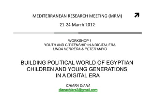 MEDITERRANEAN RESEARCH MEETING (MRM)         
               21‐24 March 2012  


                   WORKSHOP 1
       YOUTH AND CITIZENSHIP IN A DIGITAL ERA
           LINDA HERRERA & PETER MAYO



BUILDING POLITICAL WORLD OF EGYPTIAN
  CHILDREN AND YOUNG GENERATIONS
           IN A DIGITAL ERA
                  CHIARA DIANA
 