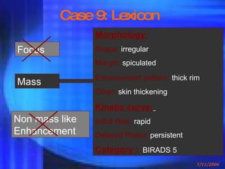 Case 9: Lexicon Mass Focus Non mass like Enhancement Morphology: Shape:  irregular Margin:  spiculated Enhancement pattern :   thick rim Other:  skin thickening Kinetic curve:   Initial Rise:  rapid Delayed Phase:  persistent Category :   BIRADS 5 