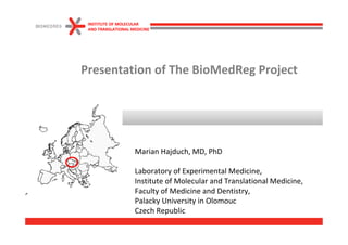 INSTITUTE OF MOLECULAR
 AND TRANSLATIONAL MEDICINE




Presentation of The BioMedReg Project




                    Marian Hajduch, MD, PhD

                    Laboratory of Experimental Medicine,
                    Institute of Molecular and Translational Medicine,
                    Faculty of Medicine and Dentistry,
                    Palacky University in Olomouc
                    Czech Republic
 