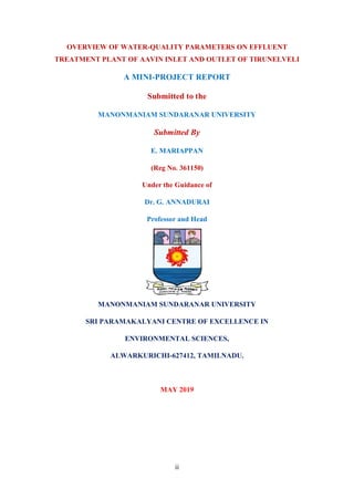 ii
OVERVIEW OF WATER-QUALITY PARAMETERS ON EFFLUENT
TREATMENT PLANT OF AAVIN INLET AND OUTLET OF TIRUNELVELI
A MINI-PROJECT REPORT
Submitted to the
MANONMANIAM SUNDARANAR UNIVERSITY
Submitted By
E. MARIAPPAN
(Reg No. 361150)
Under the Guidance of
Dr. G. ANNADURAI
Professor and Head
MANONMANIAM SUNDARANAR UNIVERSITY
SRI PARAMAKALYANI CENTRE OF EXCELLENCE IN
ENVIRONMENTAL SCIENCES,
ALWARKURICHI-627412, TAMILNADU.
MAY 2019
 