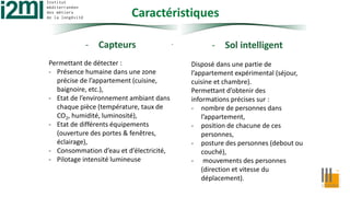 Caractéristiques
- Capteurs
Permettant de détecter :
- Présence humaine dans une zone
précise de l’appartement (cuisine,
baignoire, etc.),
- Etat de l’environnement ambiant dans
chaque pièce (température, taux de
CO2, humidité, luminosité),
- Etat de différents équipements
(ouverture des portes & fenêtres,
éclairage),
- Consommation d’eau et d’électricité,
- Pilotage intensité lumineuse
- Sol intelligent
Disposé dans une partie de
l’appartement expérimental (séjour,
cuisine et chambre).
Permettant d’obtenir des
informations précises sur :
- nombre de personnes dans
l’appartement,
- position de chacune de ces
personnes,
- posture des personnes (debout ou
couché),
- mouvements des personnes
(direction et vitesse du
déplacement).
.
 