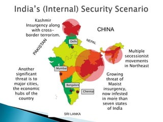 CHINA
SRI LANKA
Multiple
secessionist
movements
in Northeast
Growing
threat of
Maoist
insurgency,
now infested
in more than
seven states
of India
Kashmir
Insurgency along
with cross-
border terrorism.
Delhi
Mumbai
Bangalore
Chennai
Another
significant
threat is to
major cities,
the economic
hubs of the
country
 