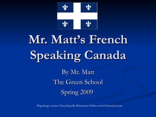 Mr. Matt’s French Speaking Canada By Mr. Matt The Green School Spring 2009  Flag image source: Encyclopedia Britannica Online www.britannica.com  
