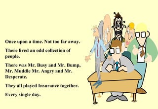 Once upon a time. Not too far away. There lived an odd collection of people. There was Mr. Busy and Mr. Bump, Mr. Muddle Mr. Angry and Mr. Desperate. They all played Insurance together. Every single day.  