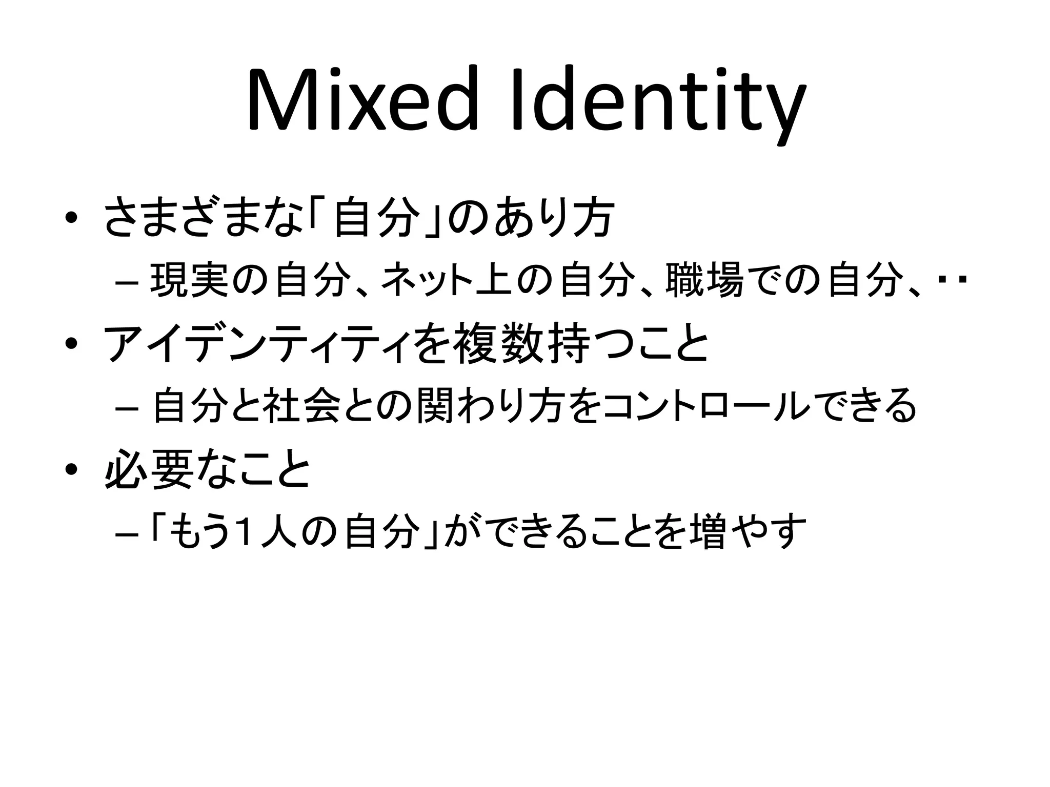 Mixed Identity
• さまざまな「自分」のあり方
 – 現実の自分、ネット上の自分、職場での自分、・・
• アイデンティティを複数持つこと
 – 自分と社会との関わり方をコントロールできる
• 必要なこと
 – 「もう１人の自分」ができることを増やす
 