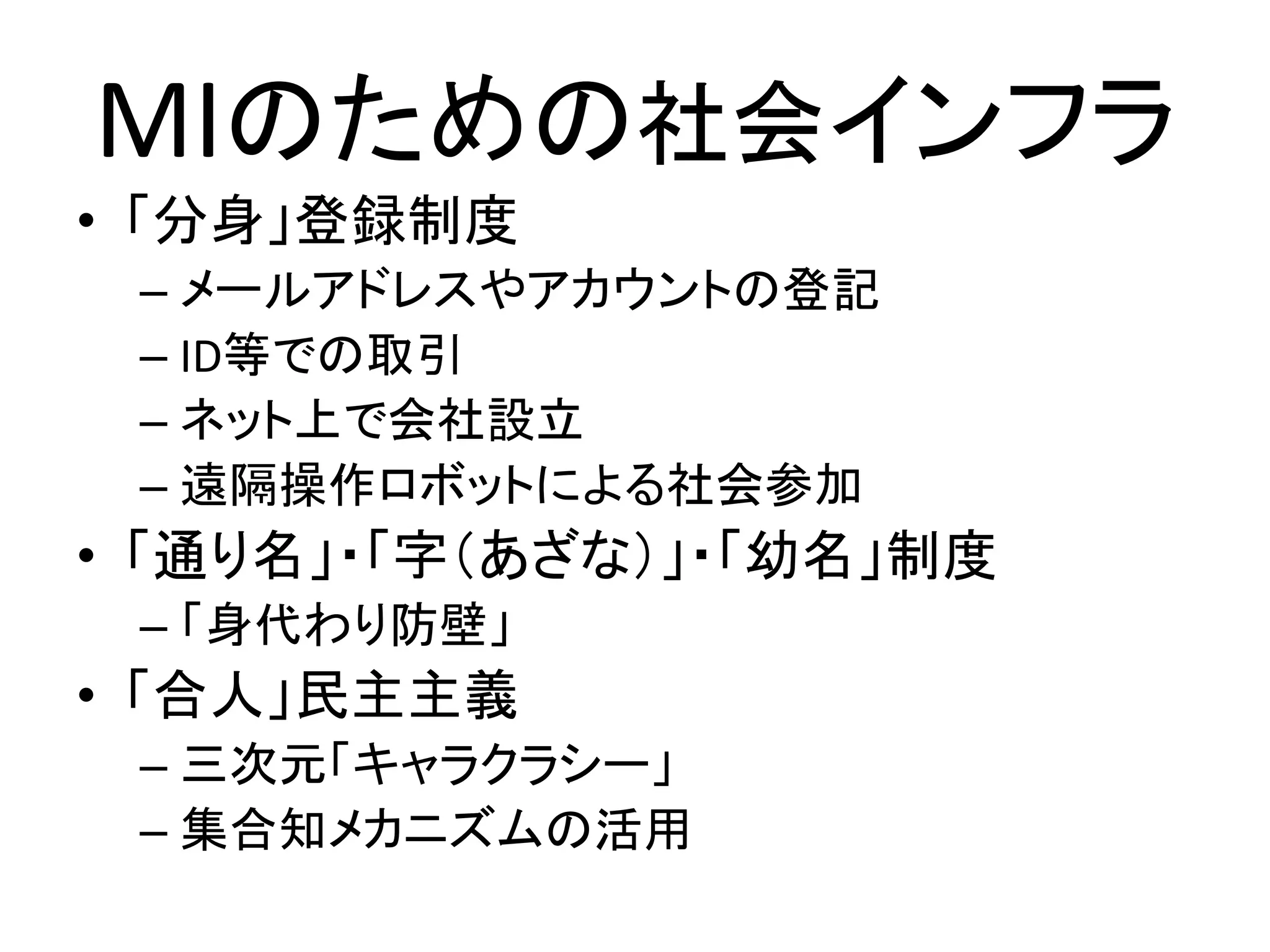 MIのための社会インフラ
• 「分身」登録制度
 – メールアドレスやアカウントの登記
 – ID等での取引
 – ネット上で会社設立
 – 遠隔操作ロボットによる社会参加
• 「通り名」・「字（あざな）」・「幼名」制度
 – 「身代わり防壁」
• 「合人」民主主義
 – 三次元「キャラクラシー」
 – 集合知メカニズムの活用
 