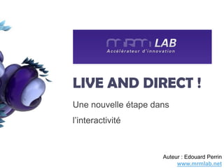 LIVE AND DIRECT !
Une nouvelle étape dans
l’interactivité



                     Auteur : Edouard Perrin
                          www.mrmlab.net
 